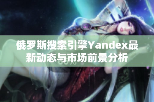 俄罗斯搜索引擎Yandex最新动态与市场前景分析