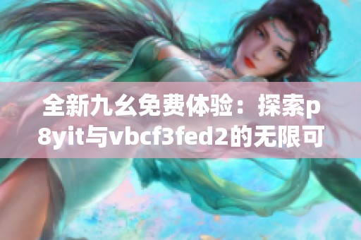 全新九幺免费体验：探索p8yit与vbcf3fed2的无限可能