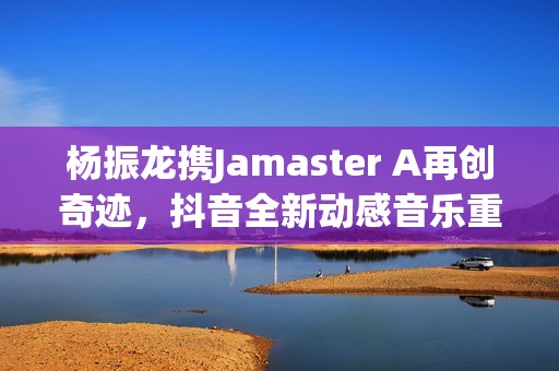 杨振龙携Jamaster A再创奇迹，抖音全新动感音乐重磅来袭！