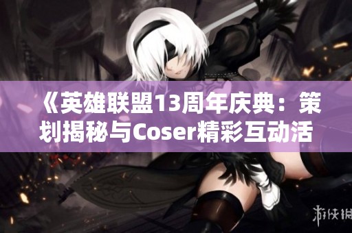 《英雄联盟13周年庆典：策划揭秘与Coser精彩互动活动全记录》