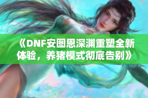 《DNF安图恩深渊重塑全新体验，养猪模式彻底告别》