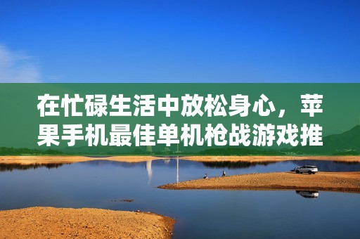 在忙碌生活中放松身心，苹果手机最佳单机枪战游戏推荐与评析