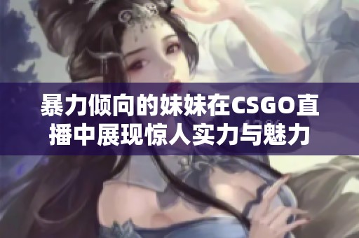 暴力倾向的妹妹在CSGO直播中展现惊人实力与魅力