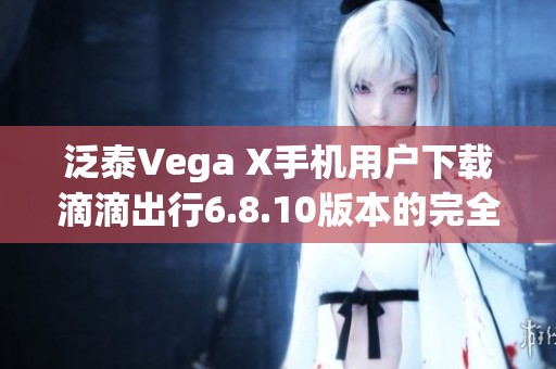 泛泰Vega X手机用户下载滴滴出行6.8.10版本的完全指南