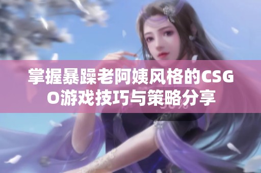 掌握暴躁老阿姨风格的CSGO游戏技巧与策略分享