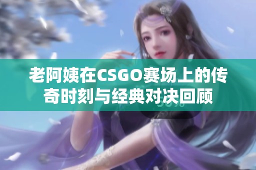 老阿姨在CSGO赛场上的传奇时刻与经典对决回顾