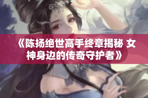 《陈扬绝世高手终章揭秘 女神身边的传奇守护者》