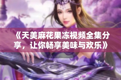 《天美麻花果冻视频全集分享，让你畅享美味与欢乐》