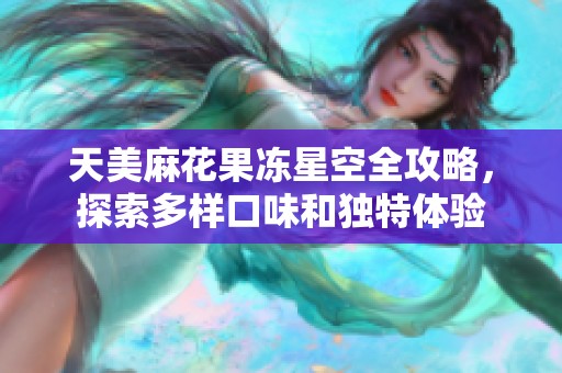 天美麻花果冻星空全攻略，探索多样口味和独特体验