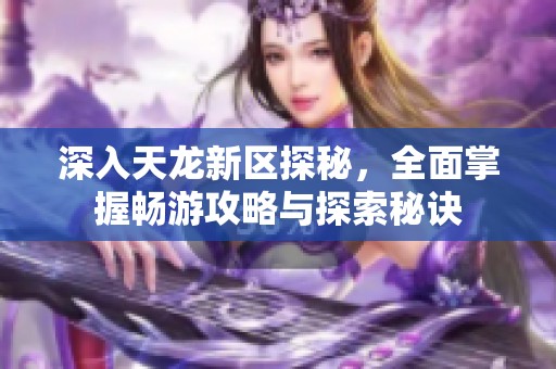 深入天龙新区探秘，全面掌握畅游攻略与探索秘诀