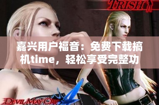 嘉兴用户福音：免费下载搞机time，轻松享受完整功能