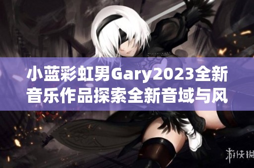 小蓝彩虹男Gary2023全新音乐作品探索全新音域与风格