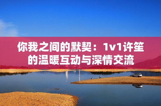 你我之间的默契：1v1许笙的温暖互动与深情交流