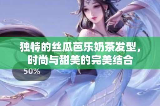 独特的丝瓜芭乐奶茶发型，时尚与甜美的完美结合