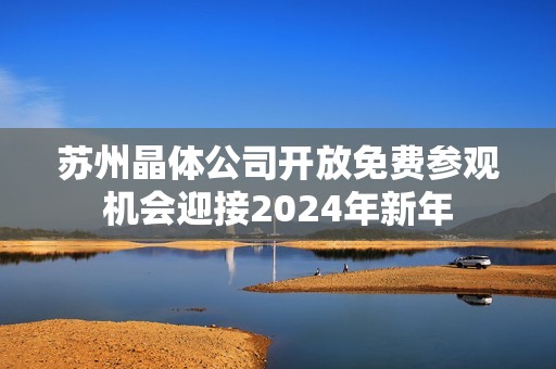 苏州晶体公司开放免费参观机会迎接2024年新年