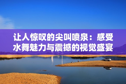 让人惊叹的尖叫喷泉：感受水舞魅力与震撼的视觉盛宴