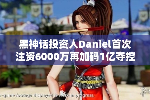 黑神话投资人Daniel首次注资6000万再加码1亿夺控权