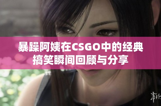 暴躁阿姨在CSGO中的经典搞笑瞬间回顾与分享