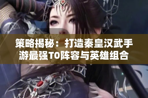 策略揭秘：打造秦皇汉武手游最强T0阵容与英雄组合