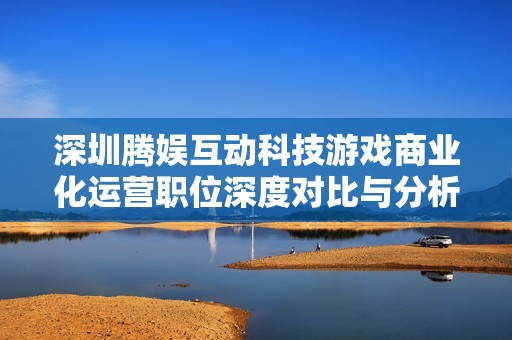 深圳腾娱互动科技游戏商业化运营职位深度对比与分析