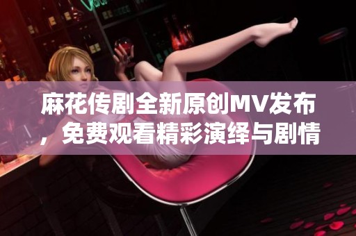 麻花传剧全新原创MV发布，免费观看精彩演绎与剧情发展