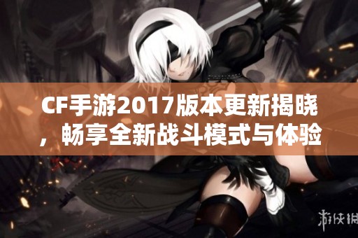 CF手游2017版本更新揭晓，畅享全新战斗模式与体验！