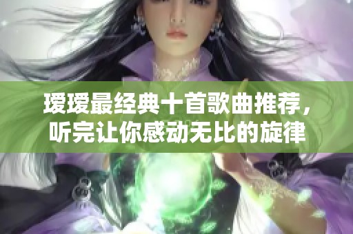 瑷瑷最经典十首歌曲推荐，听完让你感动无比的旋律