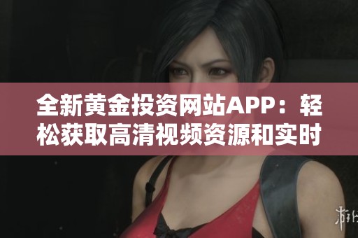 全新黄金投资网站APP：轻松获取高清视频资源和实时动态