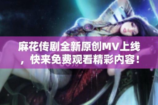 麻花传剧全新原创MV上线，快来免费观看精彩内容！