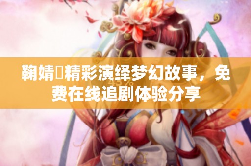 鞠婧祎精彩演绎梦幻故事，免费在线追剧体验分享