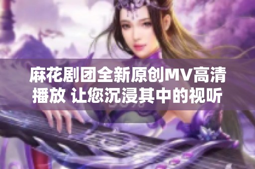 麻花剧团全新原创MV高清播放 让您沉浸其中的视听盛宴