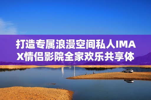 打造专属浪漫空间私人IMAX情侣影院全家欢乐共享体验