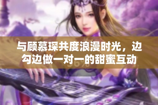 与顾慕琛共度浪漫时光，边勾边做一对一的甜蜜互动