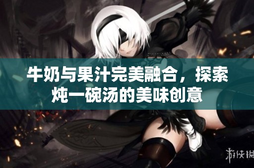 牛奶与果汁完美融合，探索炖一碗汤的美味创意