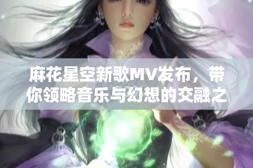 麻花星空新歌MV发布，带你领略音乐与幻想的交融之旅