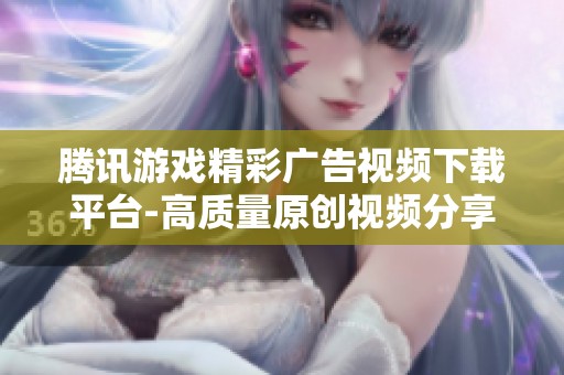 腾讯游戏精彩广告视频下载平台-高质量原创视频分享