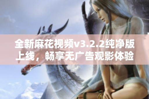 全新麻花视频v3.2.2纯净版上线，畅享无广告观影体验