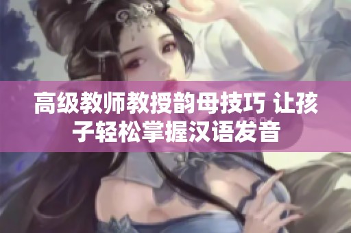 高级教师教授韵母技巧 让孩子轻松掌握汉语发音