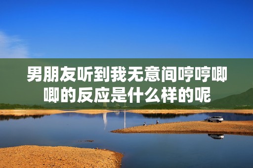 男朋友听到我无意间哼哼唧唧的反应是什么样的呢