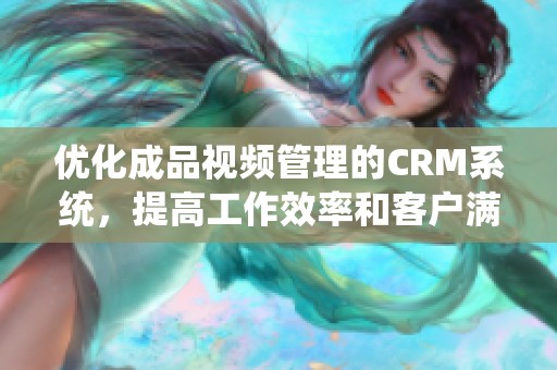 优化成品视频管理的CRM系统，提高工作效率和客户满意度