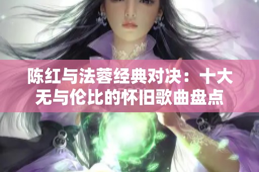 陈红与法蓉经典对决：十大无与伦比的怀旧歌曲盘点