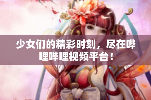 少女们的精彩时刻，尽在哔哩哔哩视频平台！