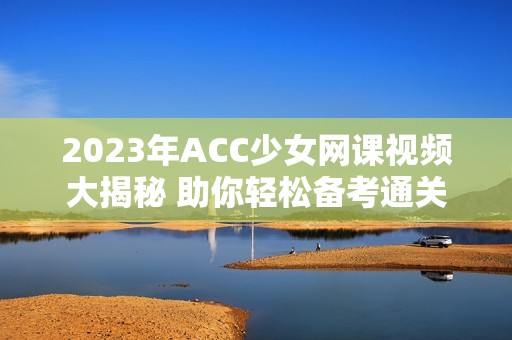 2023年ACC少女网课视频大揭秘 助你轻松备考通关