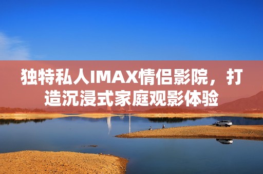 独特私人IMAX情侣影院，打造沉浸式家庭观影体验