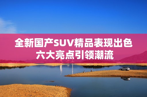 全新国产SUV精品表现出色 六大亮点引领潮流