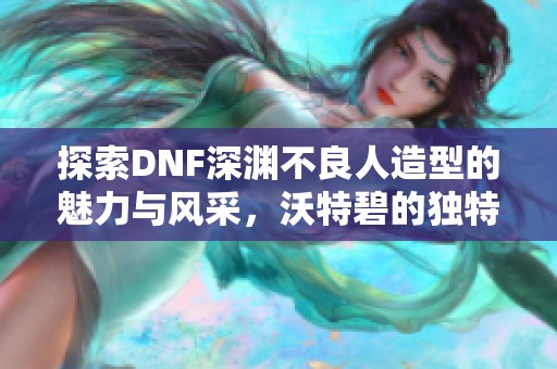 探索DNF深渊不良人造型的魅力与风采，沃特碧的独特玩法解析