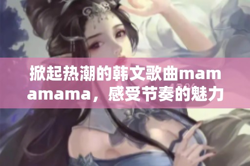 掀起热潮的韩文歌曲mamamama，感受节奏的魅力与激情