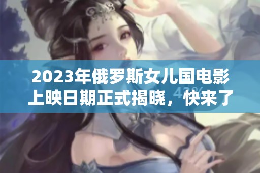 2023年俄罗斯女儿国电影上映日期正式揭晓，快来了解！