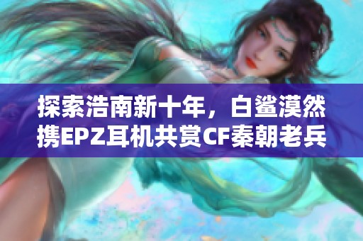 探索浩南新十年，白鲨漠然携EPZ耳机共赏CF秦朝老兵之路