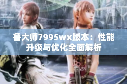 鲁大师7995wx版本：性能升级与优化全面解析